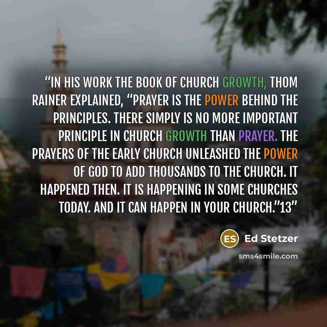 “In his work The Book of Church Growth, Thom Rainer explained, “Prayer is the power behind the principles. There simply is no more important principle in church growth than prayer. The prayers of the early church unleashed the power of God to add thousands to the church. It happened then. It is…” quote by Ed Stetzer