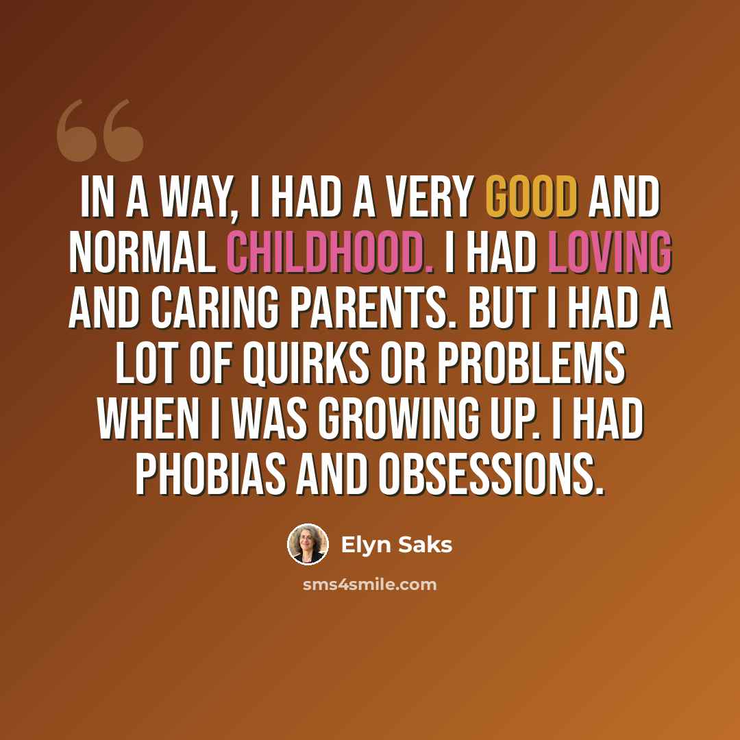 “In a way, I had a very good and normal childhood. I had loving and caring parents. But I had a lot of quirks or problems when I was growing up. I had phobias and obsessions.” quote by Elyn Saks