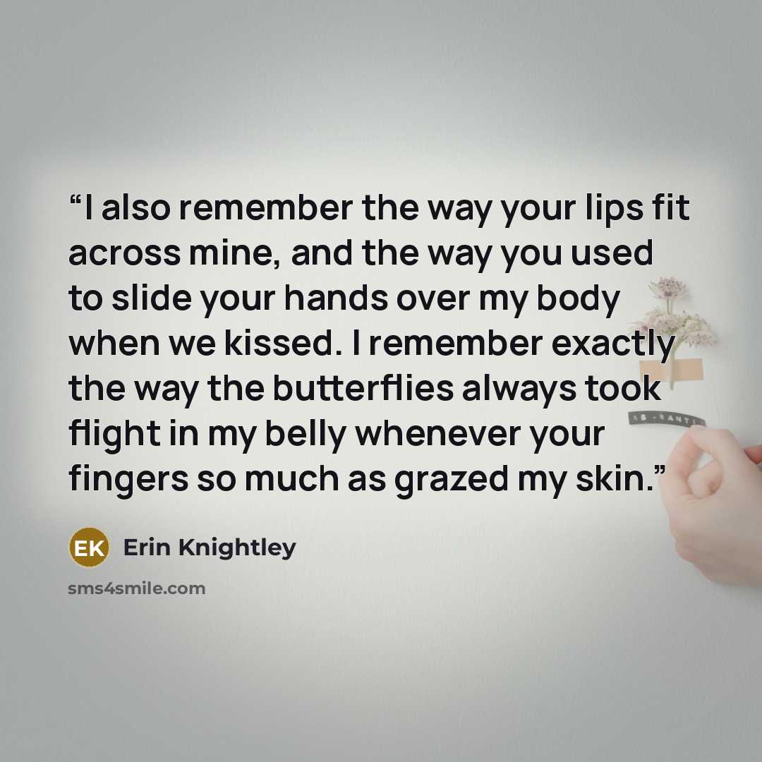“I also remember the way your lips fit across mine, and the way you used to slide your hands over my body when we kissed. I remember exactly the way the butterflies always took flight in my belly whenever your fingers so much as grazed my skin.” quote by Erin Knightley