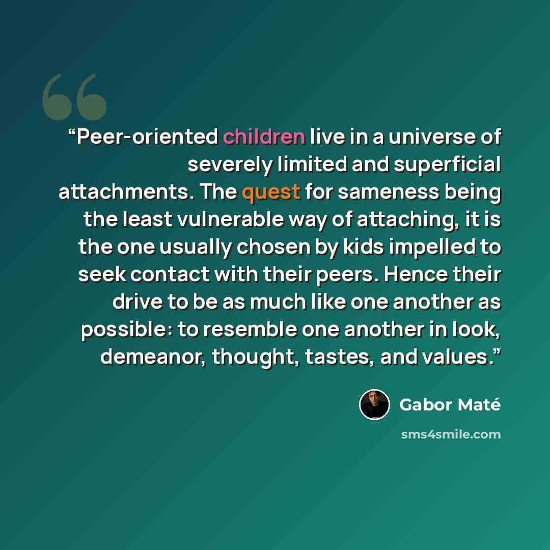 “Peer-oriented children live in a universe of severely limited and superficial attachments. The quest for sameness being the least vulnerable way of attaching, it is the one usually chosen by kids impelled to seek contact with their peers. Hence their drive to be as much like one another as…” quote by Gabor Maté