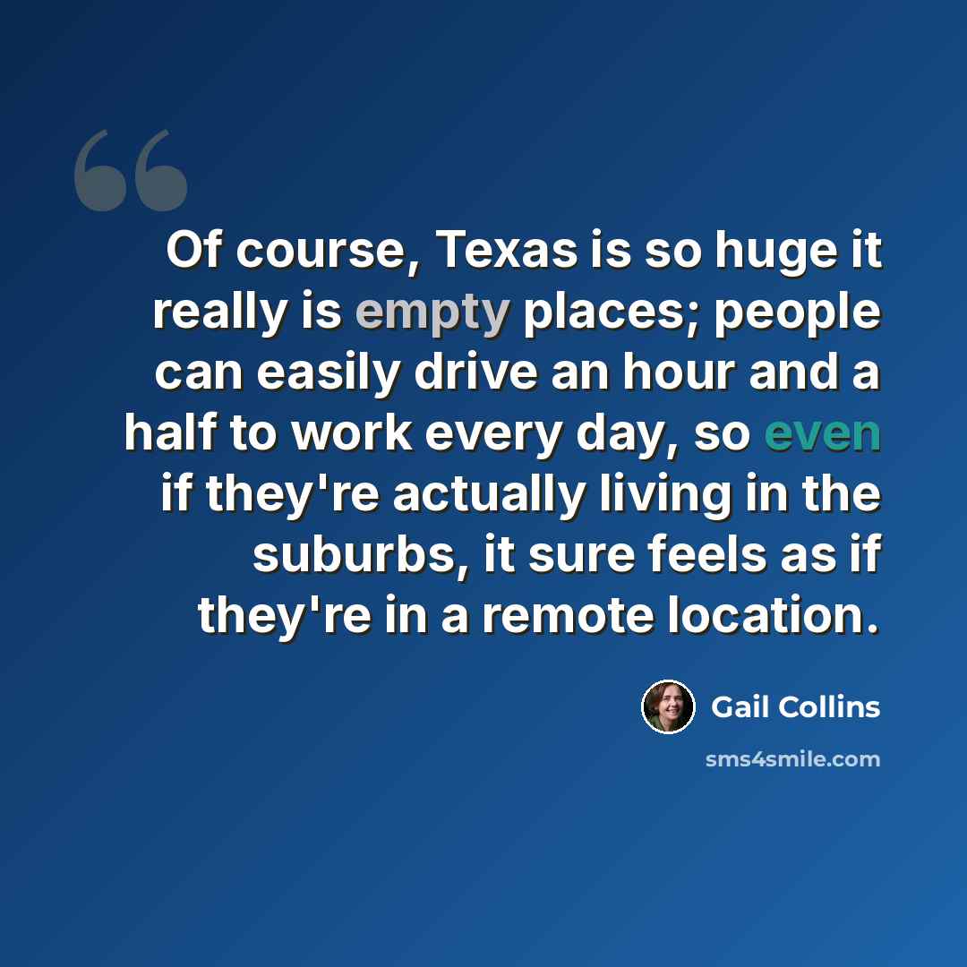 “Of course, Texas is so huge it really is empty places; people can easily drive an hour and a half to work every day, so even if they're actually living in the suburbs, it sure feels as if they're in a remote location.” quote by Gail Collins