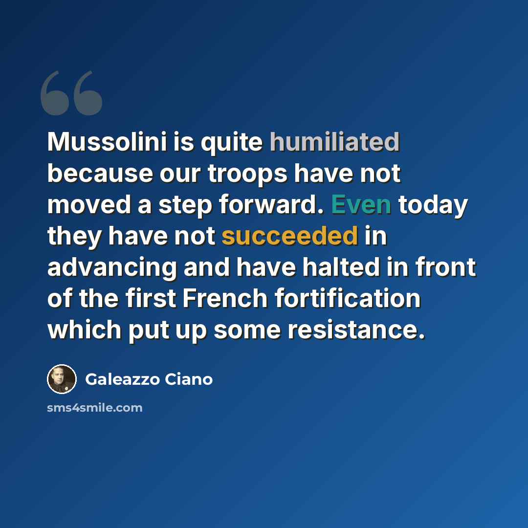 “Mussolini is quite humiliated because our troops have not moved a step forward. Even today they have not succeeded in advancing and have halted in front of the first French fortification which put up some resistance.” quote by Galeazzo Ciano