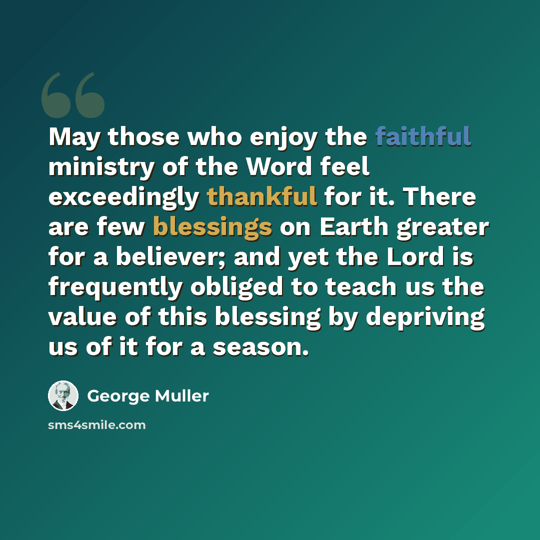 “May those who enjoy the faithful ministry of the Word feel exceedingly thankful for it. There are few blessings on Earth greater for a believer; and yet the Lord is frequently obliged to teach us the value of this blessing by depriving us of it for a season.” quote by George Muller