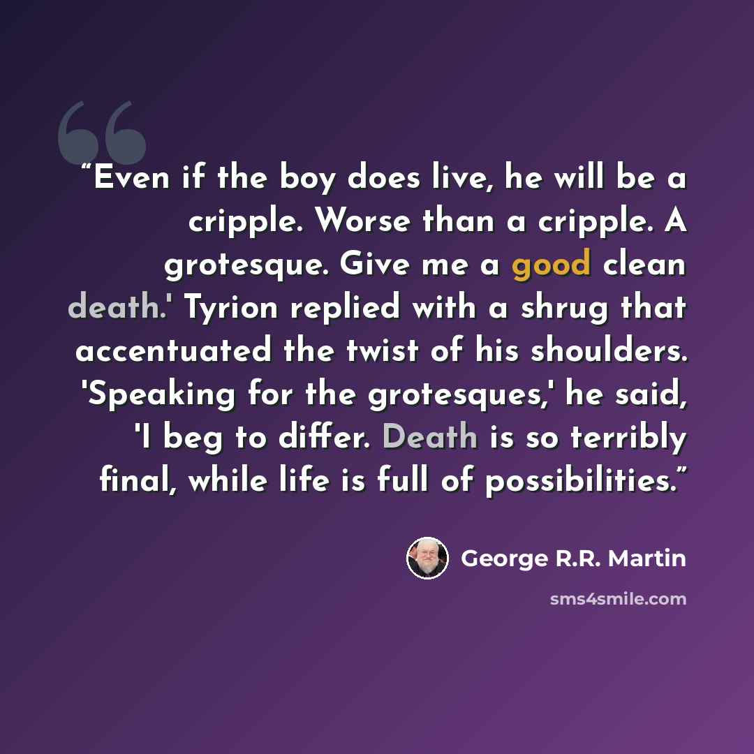 “Even if the boy does live, he will be a cripple. Worse than a cripple. A grotesque. Give me a good clean death.' Tyrion replied with a shrug that accentuated the twist of his shoulders. 'Speaking for the grotesques,' he said, 'I beg to differ. Death is so terribly final, while life is full of…” quote by George R.R. Martin