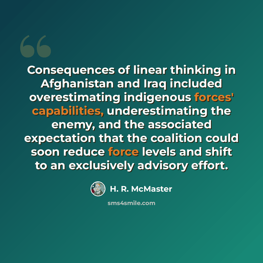 “Consequences of linear thinking in Afghanistan and Iraq included overestimating indigenous forces' capabilities, underestimating the enemy, and the associated expectation that the coalition could soon reduce force levels and shift to an exclusively advisory effort.” quote by H. R. McMaster