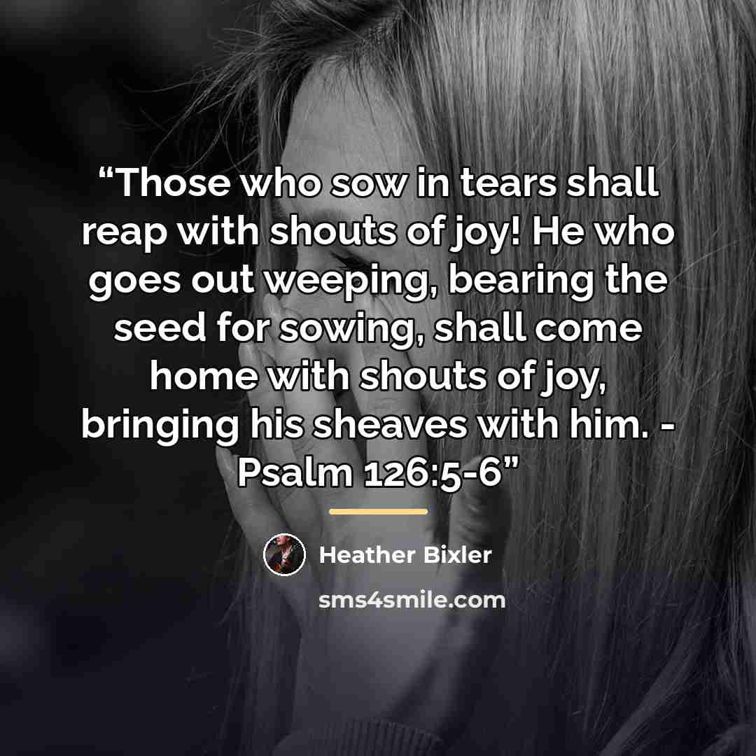 “Those who sow in tears shall reap with shouts of joy! He who goes out weeping, bearing the seed for sowing, shall come home with shouts of joy, bringing his sheaves with him. - Psalm 126:5-6” quote by Heather Bixler