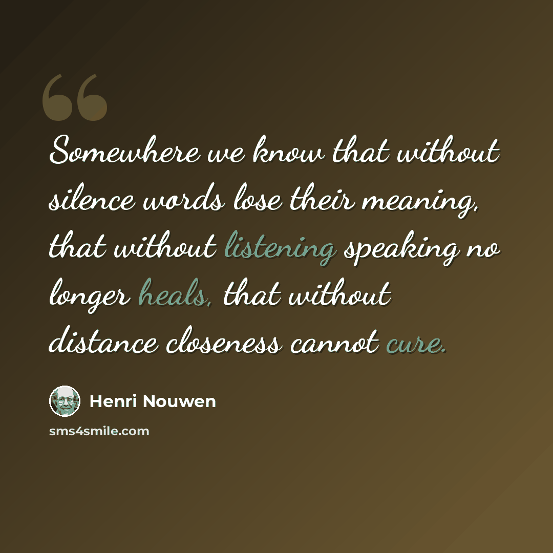 “Somewhere we know that without silence words lose their meaning, that without listening speaking no longer heals, that without distance closeness cannot cure.” quote by Henri Nouwen