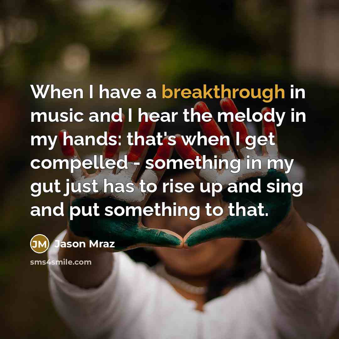 “When I have a breakthrough in music and I hear the melody in my hands: that's when I get compelled - something in my gut just has to rise up and sing and put something to that.” quote by Jason Mraz