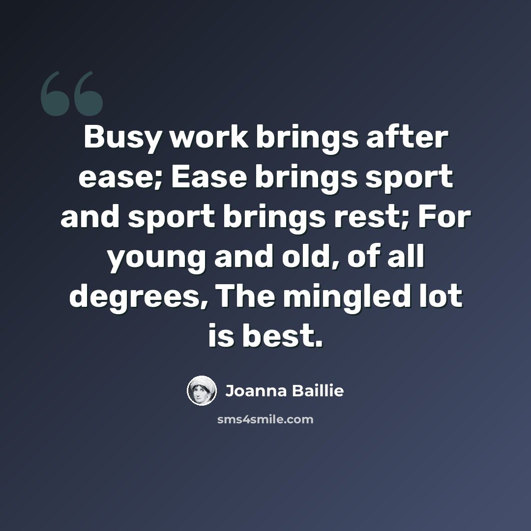 “Busy work brings after ease; Ease brings sport and sport brings rest; For young and old, of all degrees, The mingled lot is best.” quote by Joanna Baillie