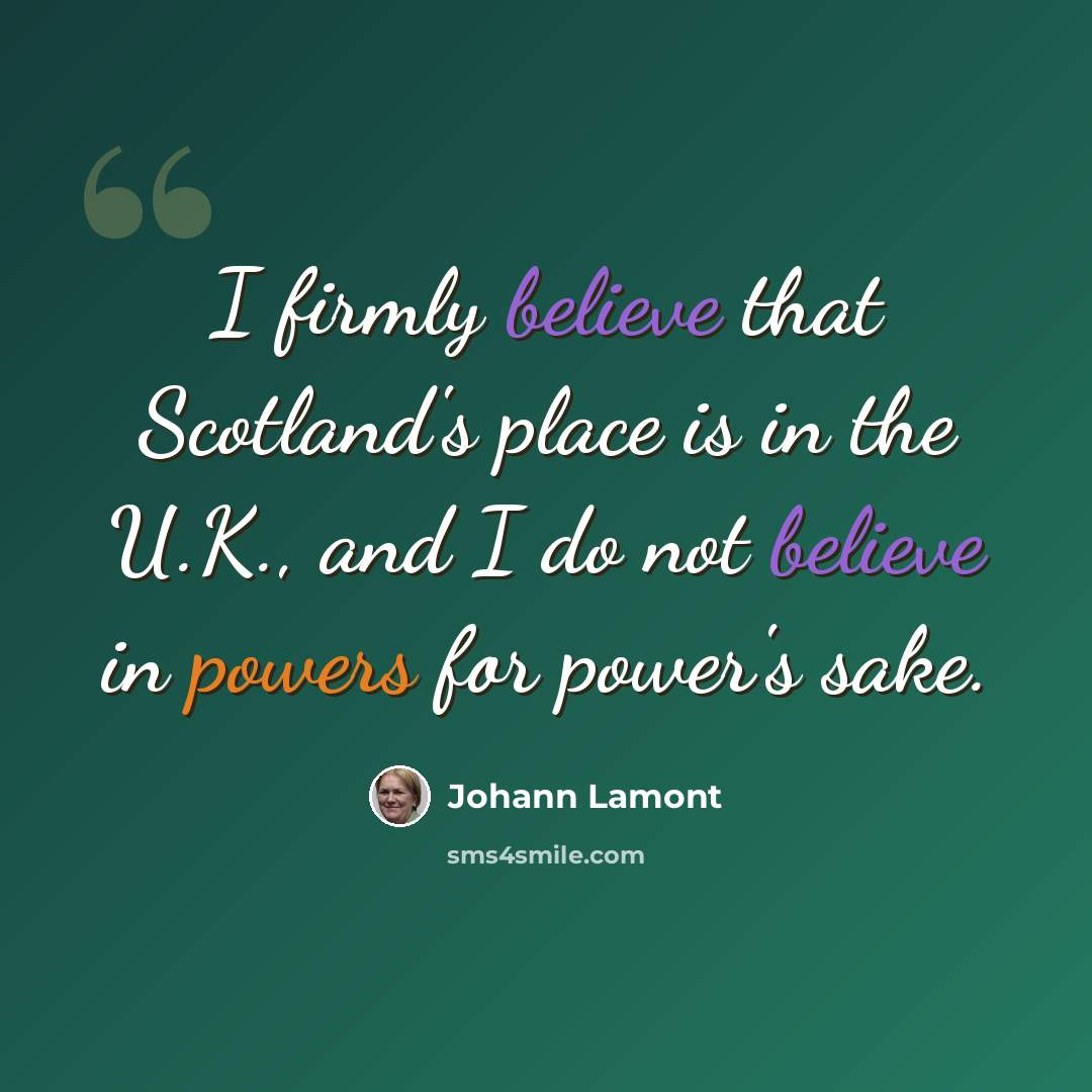“I firmly believe that Scotland's place is in the U.K., and I do not believe in powers for power's sake.” quote by Johann Lamont