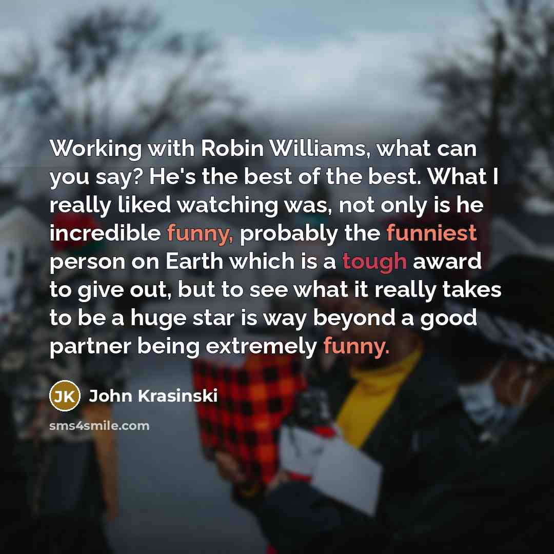 “Working with Robin Williams, what can you say? He's the best of the best. What I really liked watching was, not only is he incredible funny, probably the funniest person on Earth which is a tough award to give out, but to see what it really takes to be a huge star is way beyond a good partner…” quote by John Krasinski
