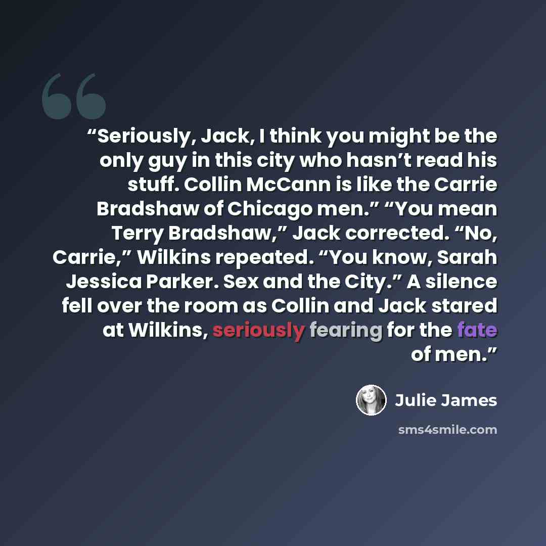 “Seriously, Jack, I think you might be the only guy in this city who hasn’t read his stuff. Collin McCann is like the Carrie Bradshaw of Chicago men.” “You mean Terry Bradshaw,” Jack corrected. “No, Carrie,” Wilkins repeated. “You know, Sarah Jessica Parker. Sex and the City.” A silence fell over…” quote by Julie James