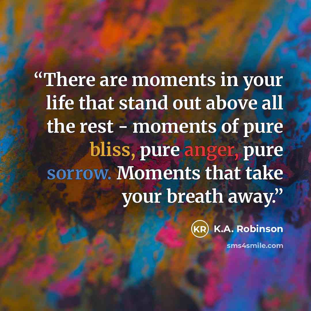 “There are moments in your life that stand out above all the rest - moments of pure bliss, pure anger, pure sorrow. Moments that take your breath away.” quote by K.A. Robinson