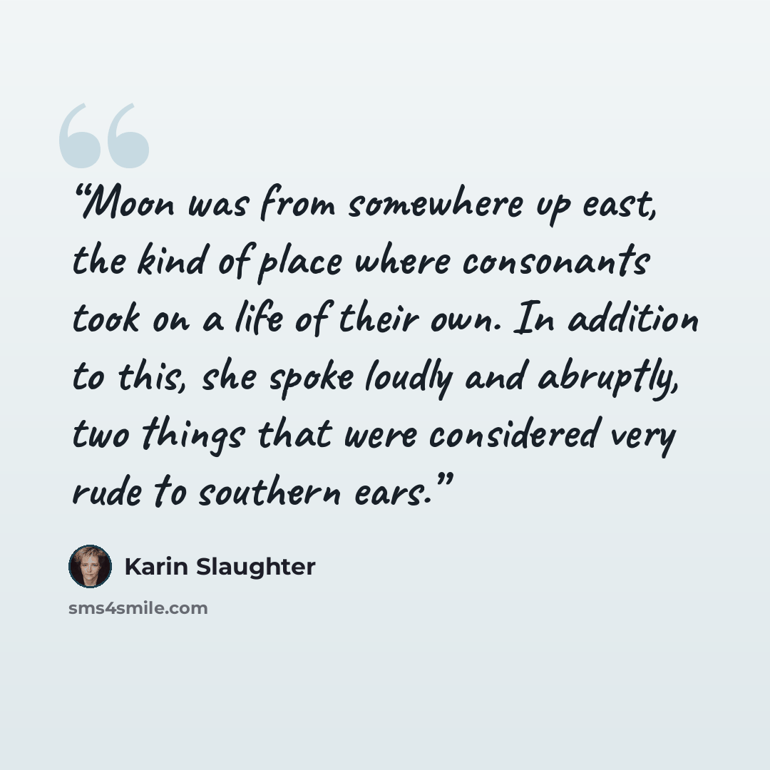 “Moon was from somewhere up east, the kind of place where consonants took on a life of their own. In addition to this, she spoke loudly and abruptly, two things that were considered very rude to southern ears.” quote by Karin Slaughter