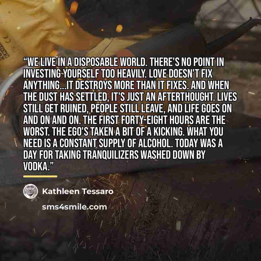 “We live in a disposable world. There's no point in investing yourself too heavily. Love doesn't fix anything...it destroys more than it fixes. and when the dust has settled, it's just an afterthought. Lives still get ruined, people still leave, and life goes on and on and on. the first forty-eight…” quote by Kathleen Tessaro