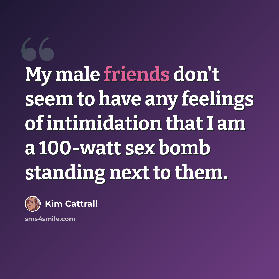 “My male friends don't seem to have any feelings of intimidation that I am a 100-watt sex bomb standing next to them.” quote by Kim Cattrall