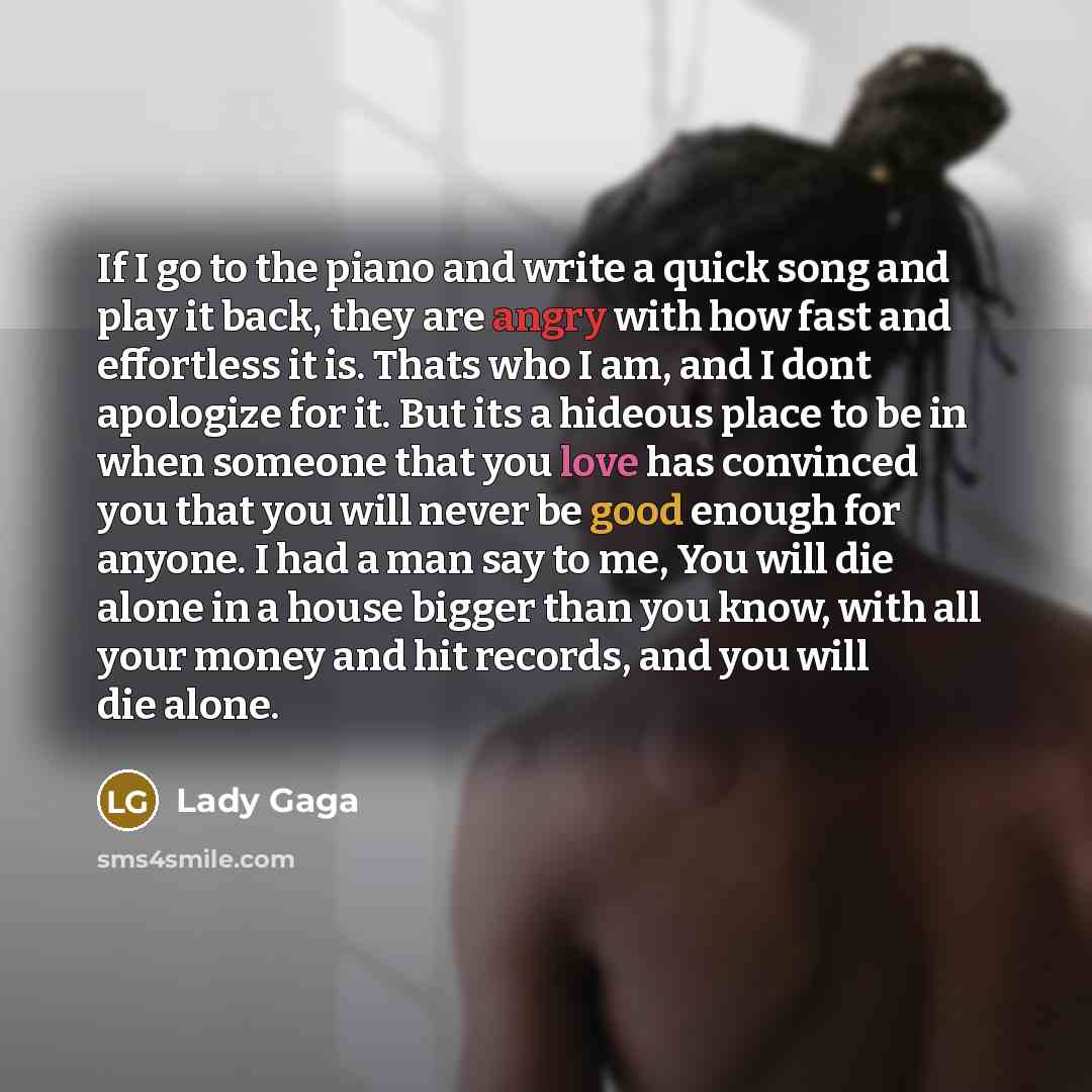 “If I go to the piano and write a quick song and play it back, they are angry with how fast and effortless it is. Thats who I am, and I dont apologize for it. But its a hideous place to be in when someone that you love has convinced you that you will never be good enough for anyone. I had a man say…” quote by Lady Gaga
