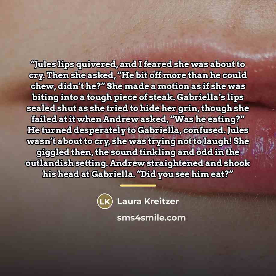 “Jules lips quivered, and I feared she was about to cry. Then she asked, “He bit off more than he could chew, didn’t he?” She made a motion as if she was biting into a tough piece of steak. Gabriella’s lips sealed shut as she tried to hide her grin, though she failed at it when Andrew asked, “Was…” quote by Laura Kreitzer