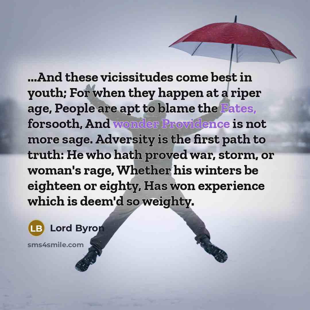 “...And these vicissitudes come best in youth; For when they happen at a riper age, People are apt to blame the Fates, forsooth, And wonder Providence is not more sage. Adversity is the first path to truth: He who hath proved war, storm, or woman's rage, Whether his winters be eighteen or eighty…” quote by Lord Byron