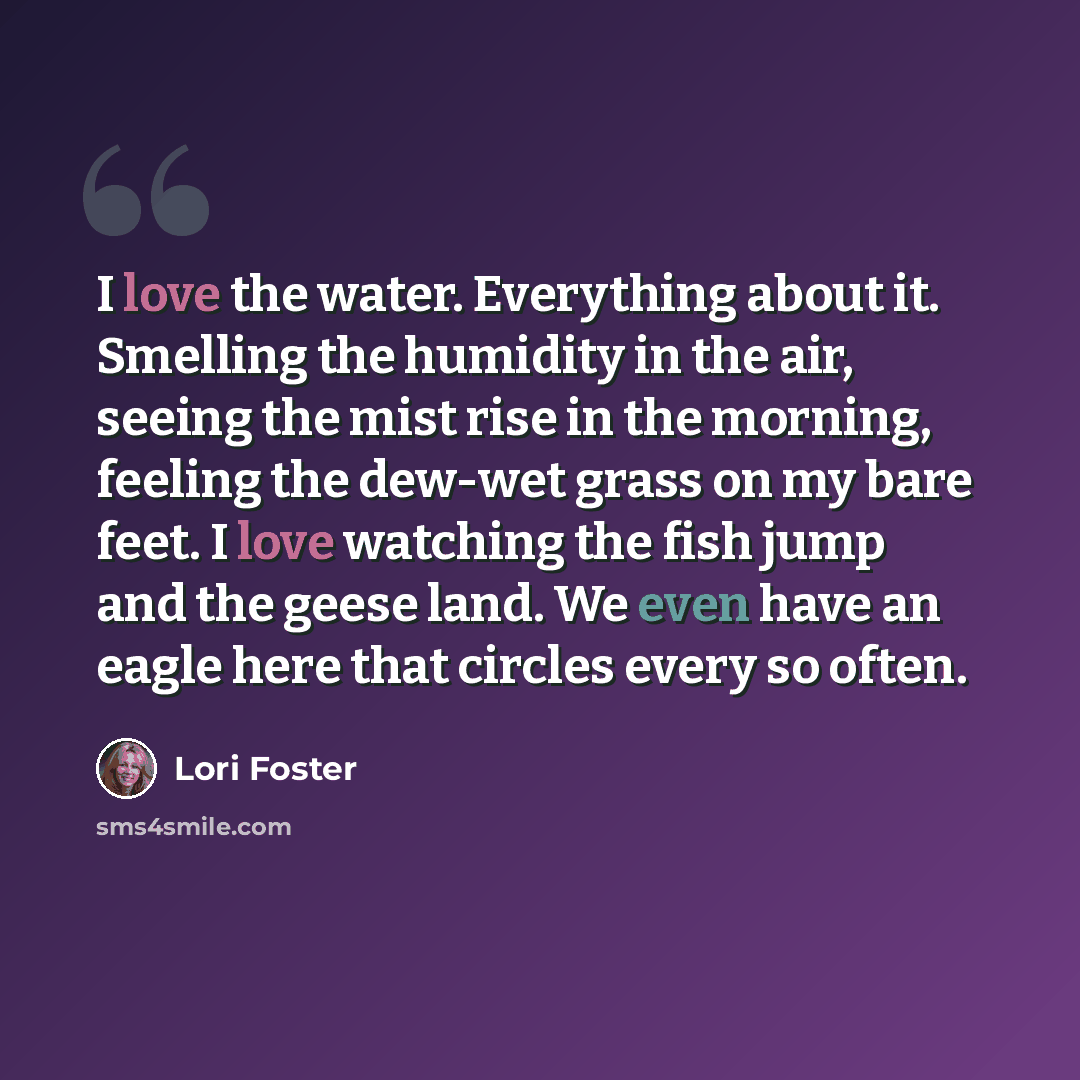 “I love the water. Everything about it. Smelling the humidity in the air, seeing the mist rise in the morning, feeling the dew-wet grass on my bare feet. I love watching the fish jump and the geese land. We even have an eagle here that circles every so often.” quote by Lori Foster