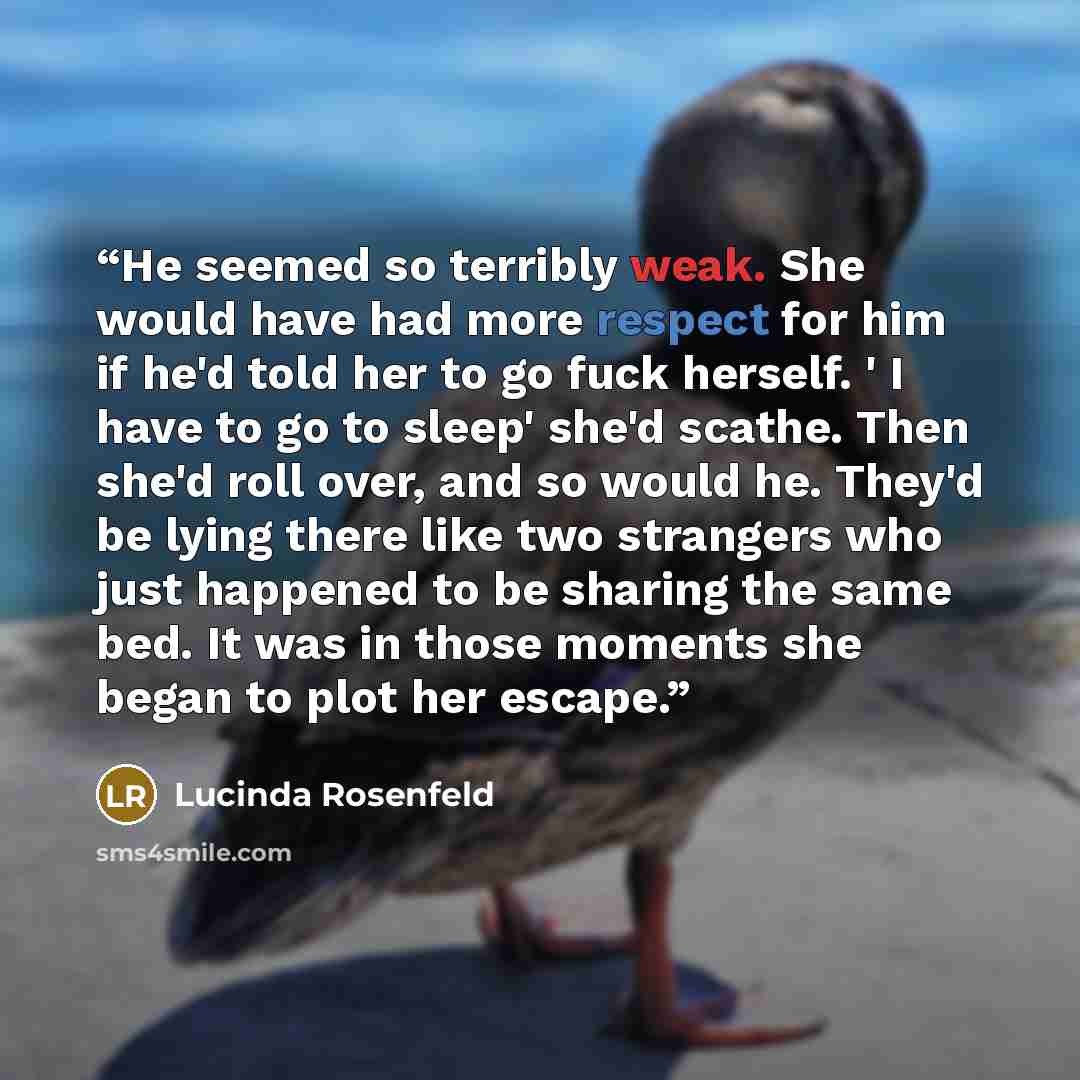 “He seemed so terribly weak. She would have had more respect for him if he'd told her to go fuck herself. ' I have to go to sleep' she'd scathe. Then she'd roll over, and so would he. They'd be lying there like two strangers who just happened to be sharing the same bed. It was in those moments she…” quote by Lucinda Rosenfeld