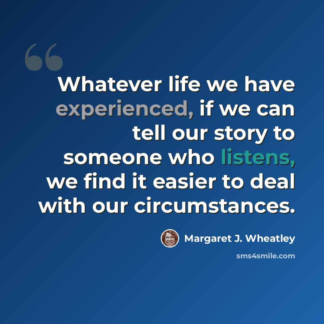 “Whatever life we have experienced, if we can tell our story to someone who listens, we find it easier to deal with our circumstances.” quote by Margaret J. Wheatley