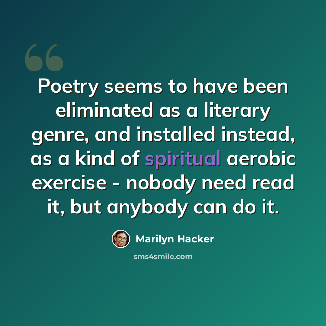 “Poetry seems to have been eliminated as a literary genre, and installed instead, as a kind of spiritual aerobic exercise - nobody need read it, but anybody can do it.” quote by Marilyn Hacker