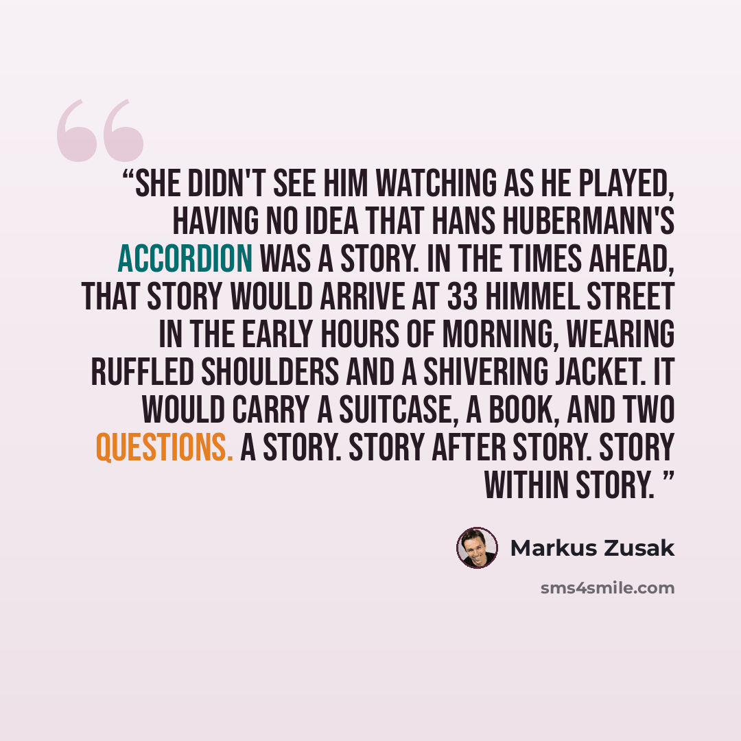 “She didn't see him watching as he played, having no idea that Hans Hubermann's accordion was a story. In the times ahead, that story would arrive at 33 Himmel Street in the early hours of morning, wearing ruffled shoulders and a shivering jacket. It would carry a suitcase, a book, and two…” quote by Markus Zusak