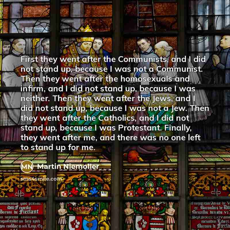 “First they went after the Communists, and I did not stand up, because I was not a Communist. Then they went after the homosexuals and infirm, and I did not stand up, because I was neither. Then they went after the Jews, and I did not stand up, because I was not a Jew. Then they went after the…” quote by Martin Niemoller