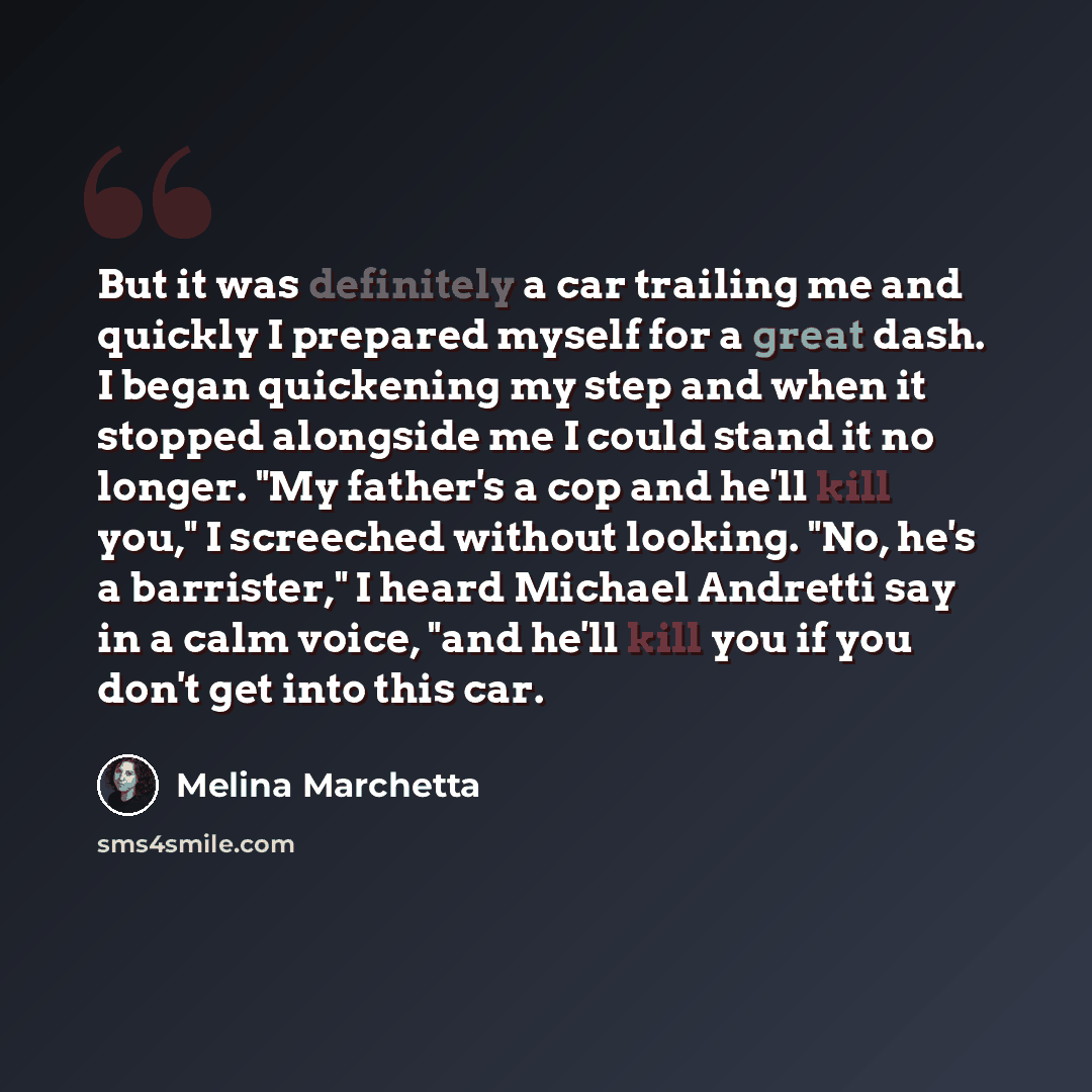 “But it was definitely a car trailing me and quickly I prepared myself for a great dash. I began quickening my step and when it stopped alongside me I could stand it no longer. "My father's a cop and he'll kill you," I screeched without looking. "No, he's a barrister," I heard Michael Andretti say…” quote by Melina Marchetta