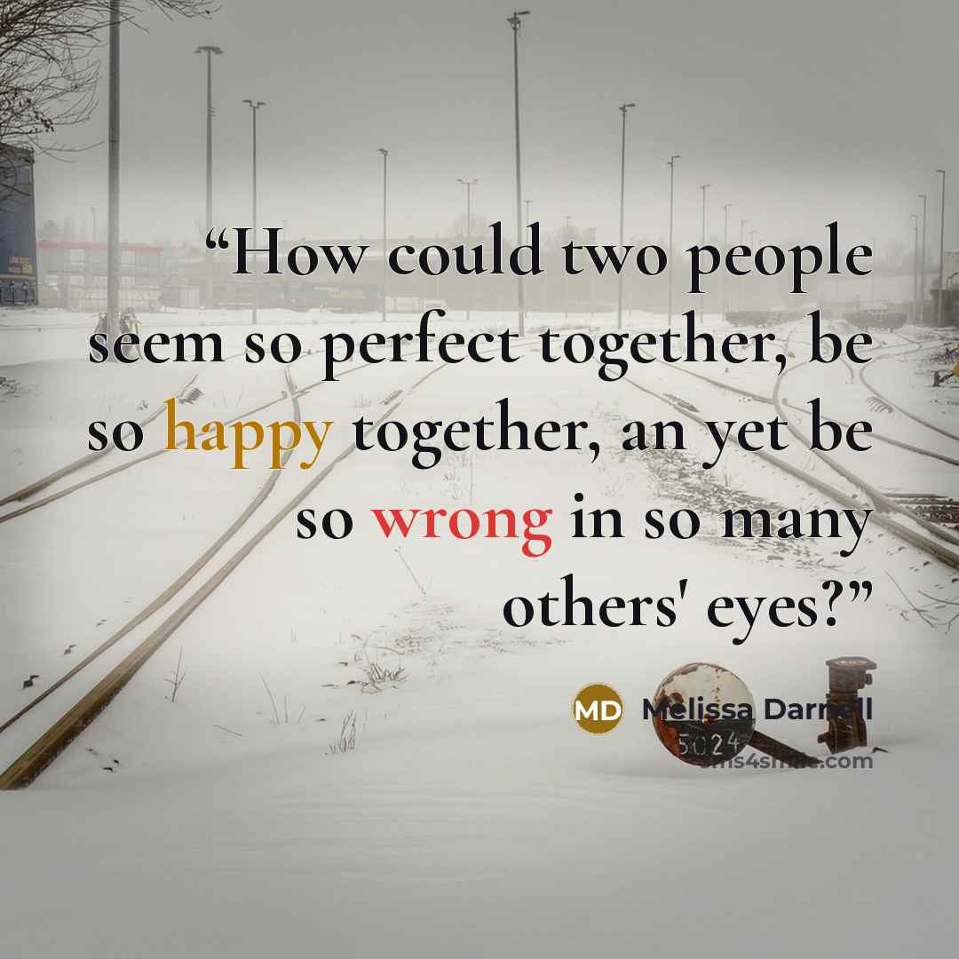 “How could two people seem so perfect together, be so happy together, an yet be so wrong in so many others' eyes?” quote by Melissa Darnell