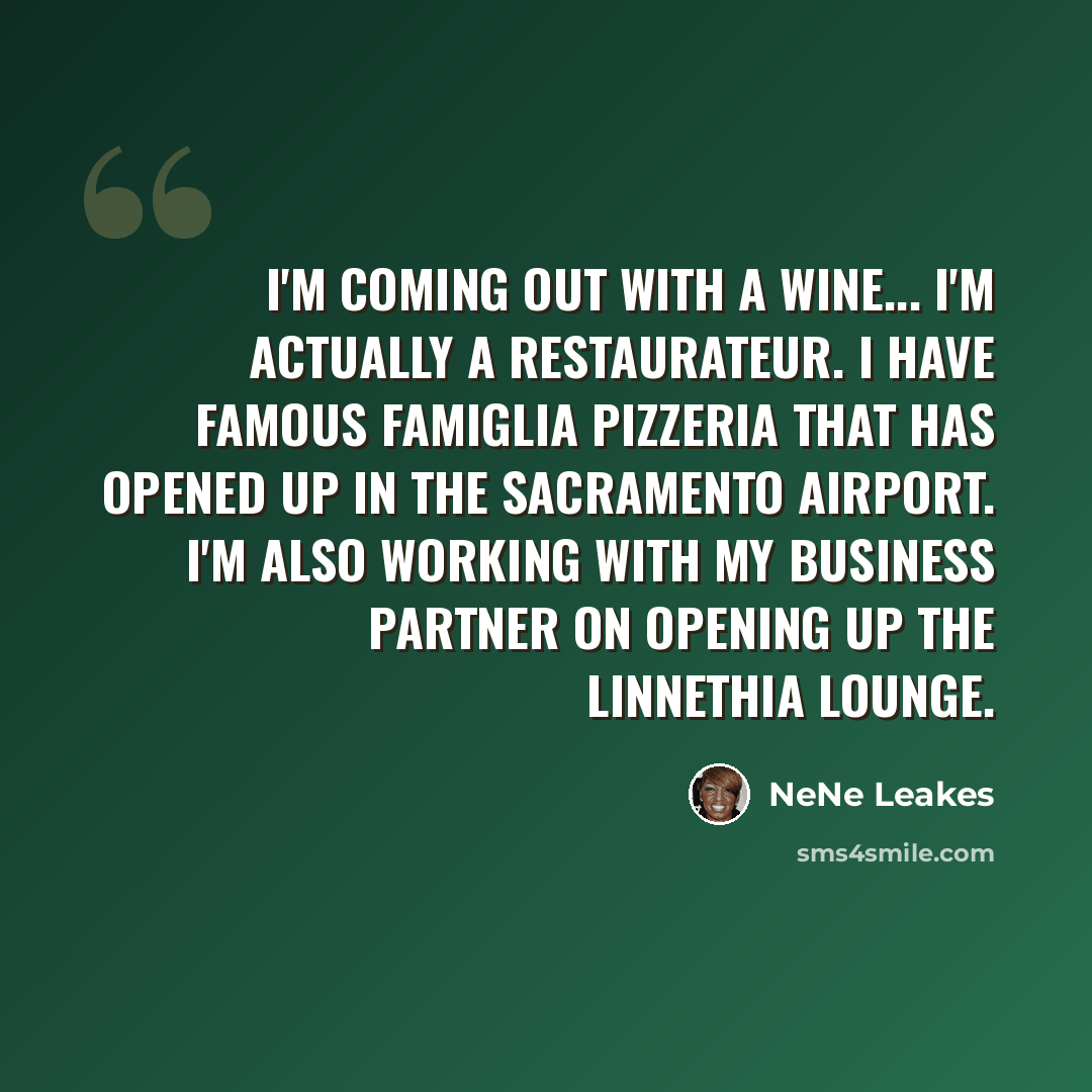 “I'm coming out with a wine... I'm actually a restaurateur. I have Famous Famiglia Pizzeria that has opened up in the Sacramento airport. I'm also working with my business partner on opening up the Linnethia Lounge.” quote by NeNe Leakes