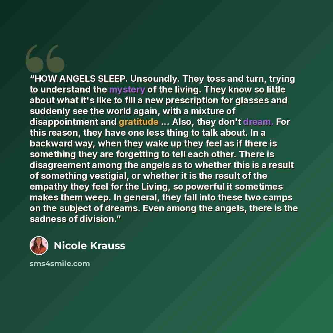 “HOW ANGELS SLEEP. Unsoundly. They toss and turn, trying to understand the mystery of the living. They know so little about what it's like to fill a new prescription for glasses and suddenly see the world again, with a mixture of disappointment and gratitude ... Also, they don't dream. For this…” quote by Nicole Krauss