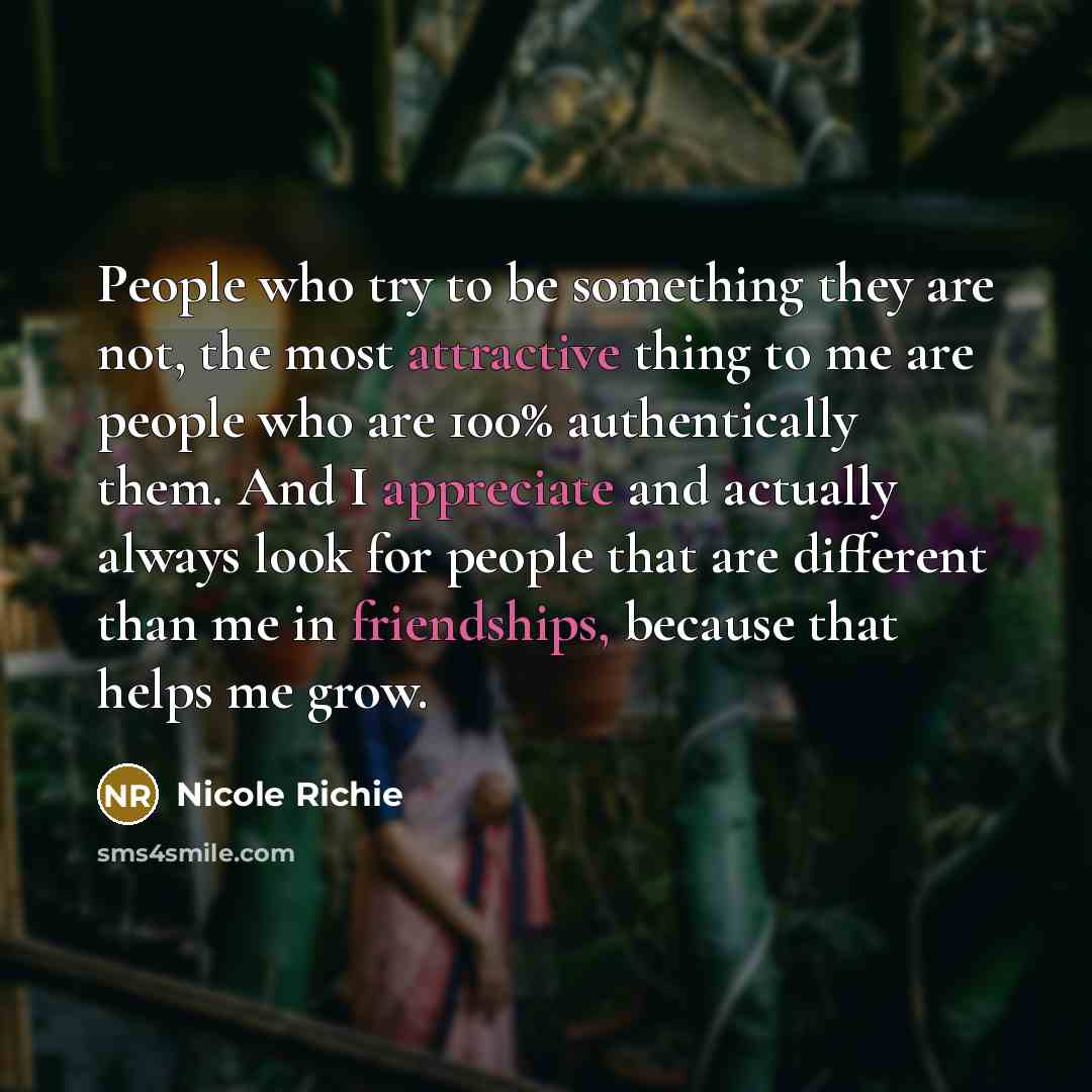 “People who try to be something they are not, the most attractive thing to me are people who are 100% authentically them. And I appreciate and actually always look for people that are different than me in friendships, because that helps me grow.” quote by Nicole Richie