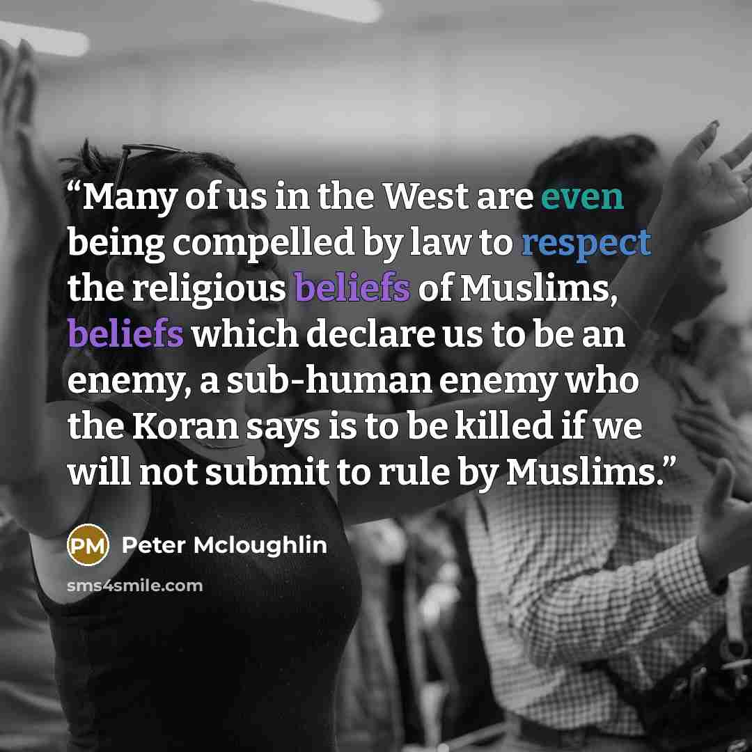 “Many of us in the West are even being compelled by law to respect the religious beliefs of Muslims, beliefs which declare us to be an enemy, a sub-human enemy who the Koran says is to be killed if we will not submit to rule by Muslims.” quote by Peter Mcloughlin