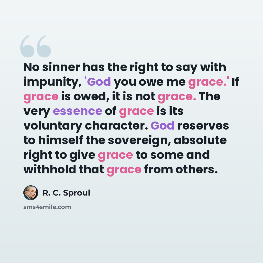 “No sinner has the right to say with impunity, 'God you owe me grace.' If grace is owed, it is not grace. The very essence of grace is its voluntary character. God reserves to himself the sovereign, absolute right to give grace to some and withhold that grace from others.” quote by R. C. Sproul