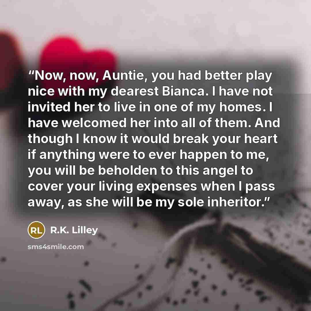 “Now, now, Auntie, you had better play nice with my dearest Bianca. I have not invited her to live in one of my homes. I have welcomed her into all of them. And though I know it would break your heart if anything were to ever happen to me, you will be beholden to this angel to cover your living…” quote by R.K. Lilley