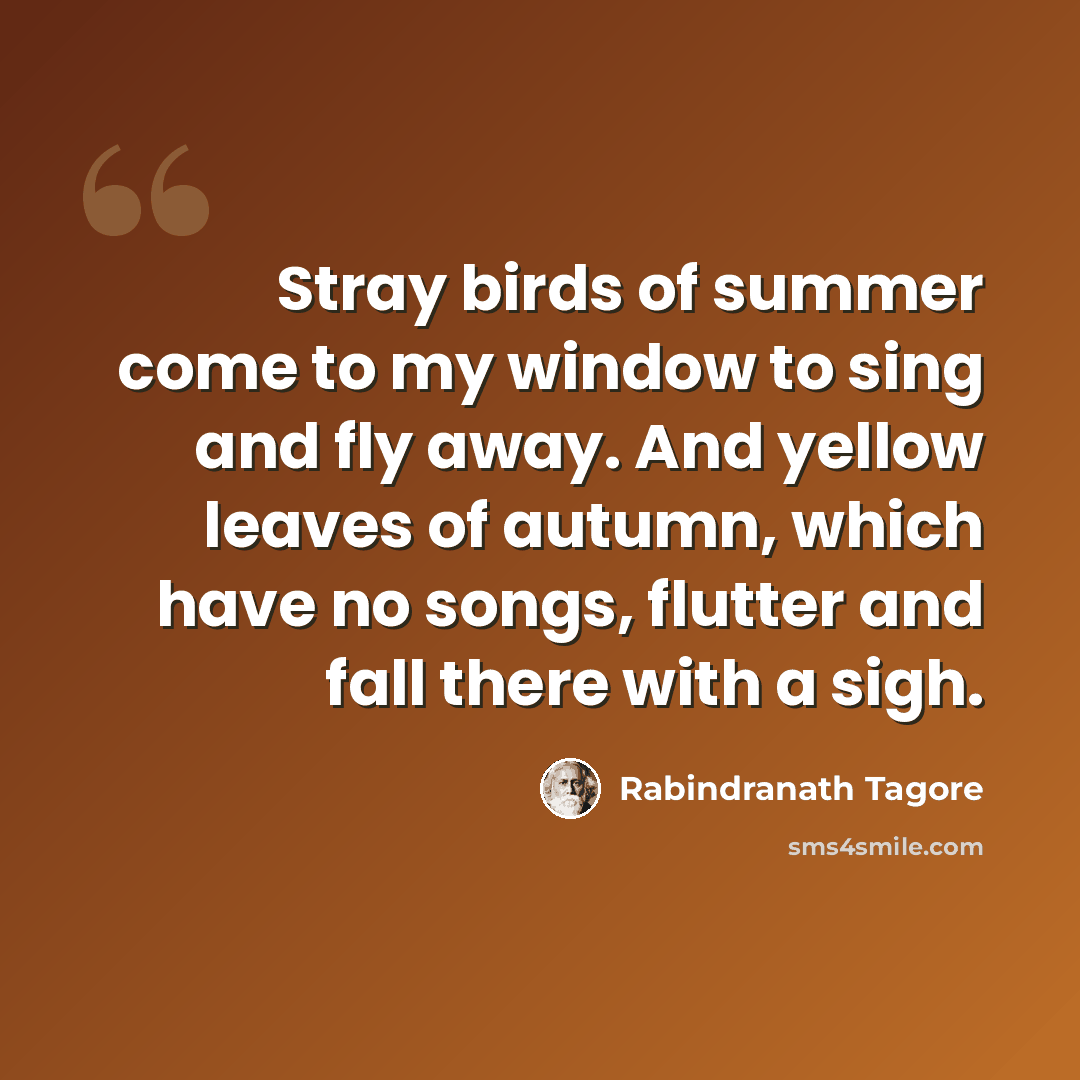 “Stray birds of summer come to my window to sing and fly away. And yellow leaves of autumn, which have no songs, flutter and fall there with a sigh.” quote by Rabindranath Tagore