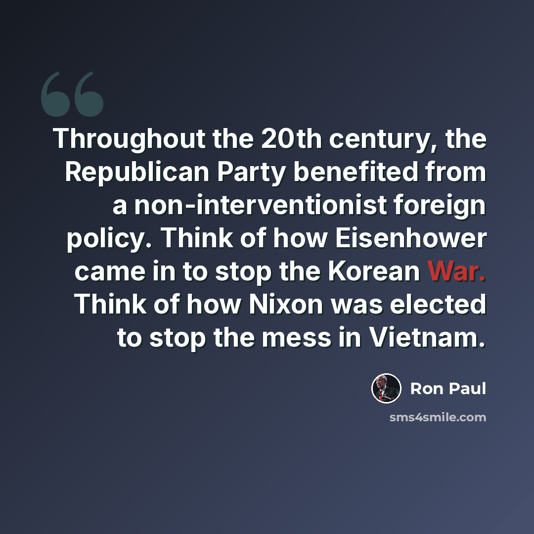 “Throughout the 20th century, the Republican Party benefited from a non-interventionist foreign policy. Think of how Eisenhower came in to stop the Korean War. Think of how Nixon was elected to stop the mess in Vietnam.” quote by Ron Paul