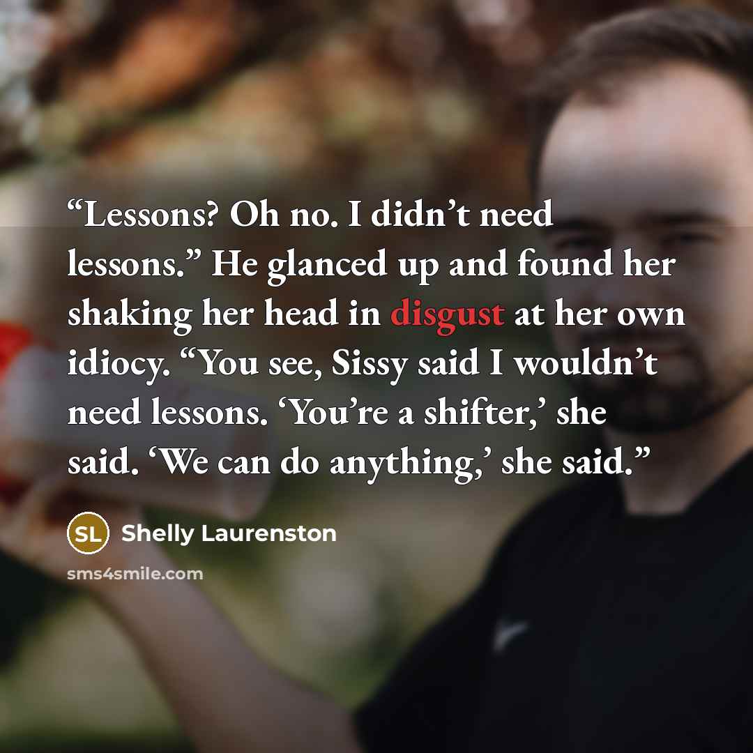 “Lessons? Oh no. I didn’t need lessons.” He glanced up and found her shaking her head in disgust at her own idiocy. “You see, Sissy said I wouldn’t need lessons. ‘You’re a shifter,’ she said. ‘We can do anything,’ she said.” quote by Shelly Laurenston