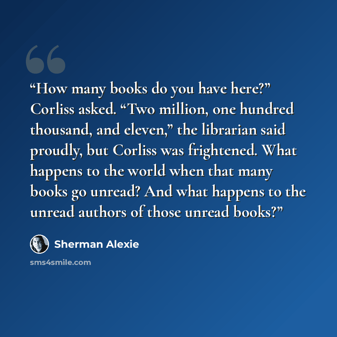 “How many books do you have here?” Corliss asked. “Two million, one hundred thousand, and eleven,” the librarian said proudly, but Corliss was frightened. What happens to the world when that many books go unread? And what happens to the unread authors of those unread books?” quote by Sherman Alexie
