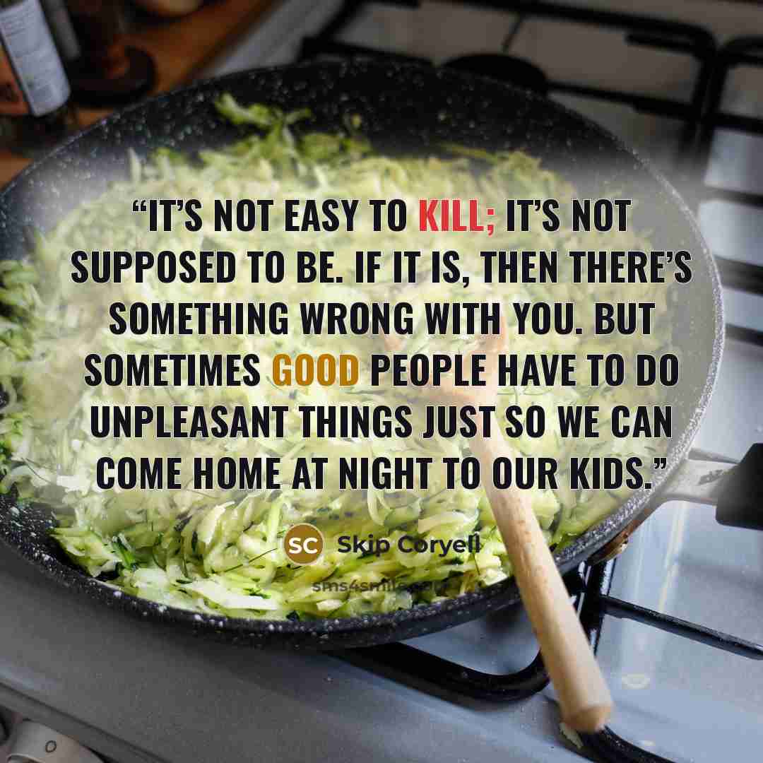 “It’s not easy to kill; it’s not supposed to be. If it is, then there’s something wrong with you. But sometimes good people have to do unpleasant things just so we can come home at night to our kids.” quote by Skip Coryell