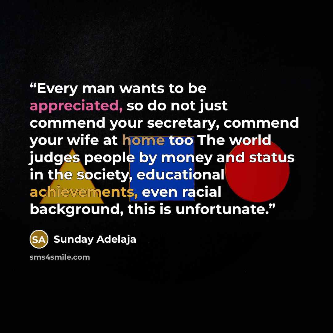 “Every man wants to be appreciated, so do not just commend your secretary, commend your wife at home too The world judges people by money and status in the society, educational achievements, even racial background, this is unfortunate.” quote by Sunday Adelaja