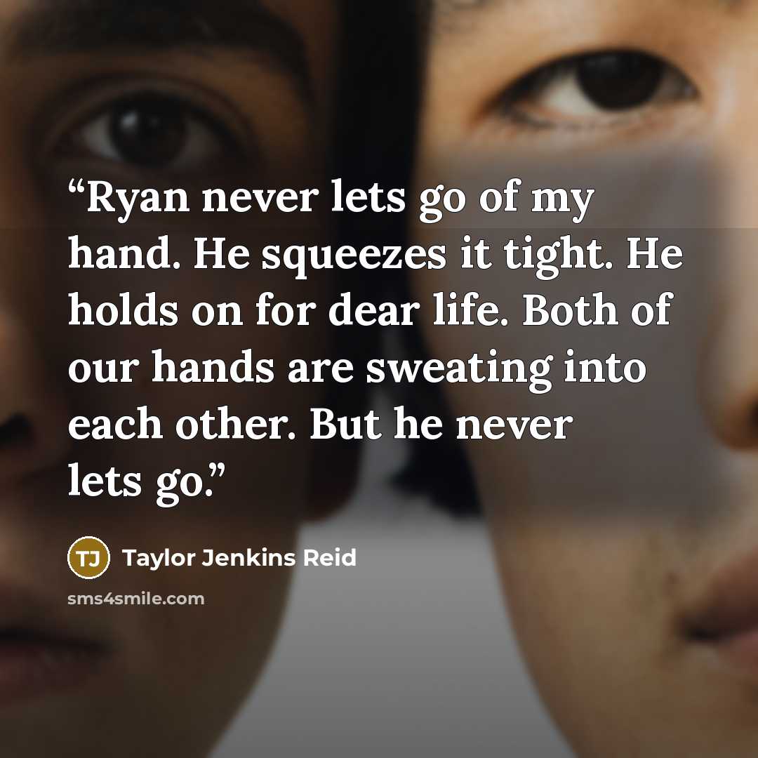 “Ryan never lets go of my hand. He squeezes it tight. He holds on for dear life. Both of our hands are sweating into each other. But he never lets go.” quote by Taylor Jenkins Reid
