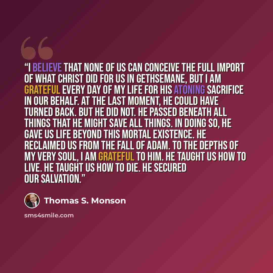 “I believe that none of us can conceive the full import of what Christ did for us in Gethsemane, but I am grateful every day of my life for His atoning sacrifice in our behalf. At the last moment, He could have turned back. But He did not. He passed beneath all things that He might save all things…” quote by Thomas S. Monson