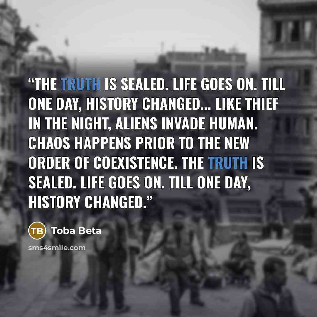 “The truth is sealed. Life goes on. Till one day, history changed... Like thief in the night, aliens invade human. Chaos happens prior to the new order of coexistence. The truth is sealed. Life goes on. Till one day, history changed.” quote by Toba Beta