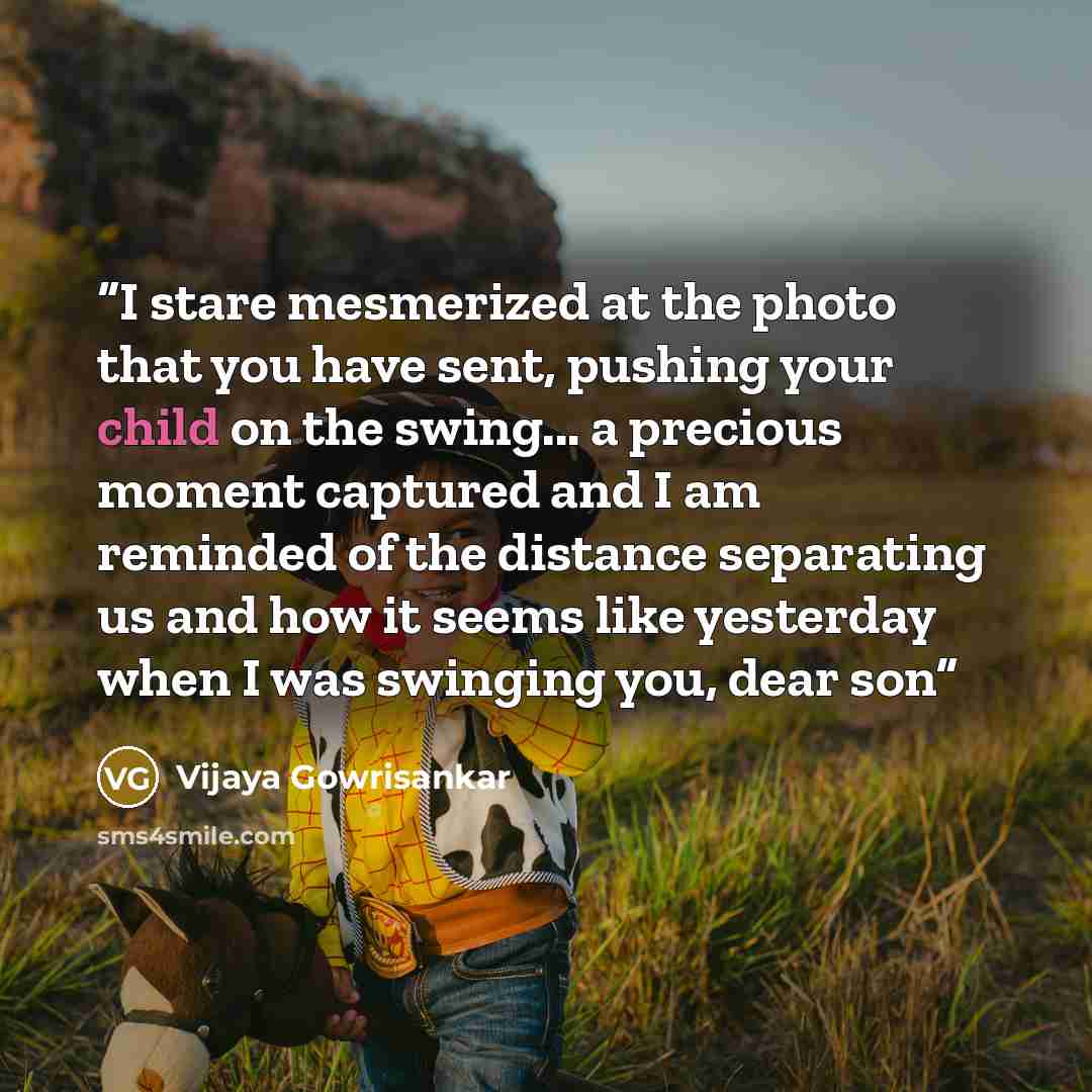 “I stare mesmerized at the photo that you have sent, pushing your child on the swing... a precious moment captured and I am reminded of the distance separating us and how it seems like yesterday when I was swinging you, dear son” quote by Vijaya Gowrisankar