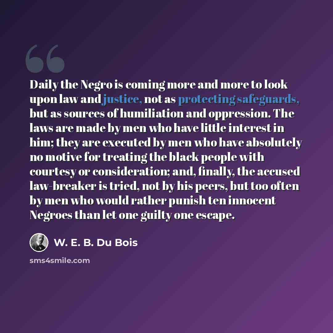 “Daily the Negro is coming more and more to look upon law and justice, not as protecting safeguards, but as sources of humiliation and oppression. The laws are made by men who have little interest in him; they are executed by men who have absolutely no motive for treating the black people with…” quote by W. E. B. Du Bois