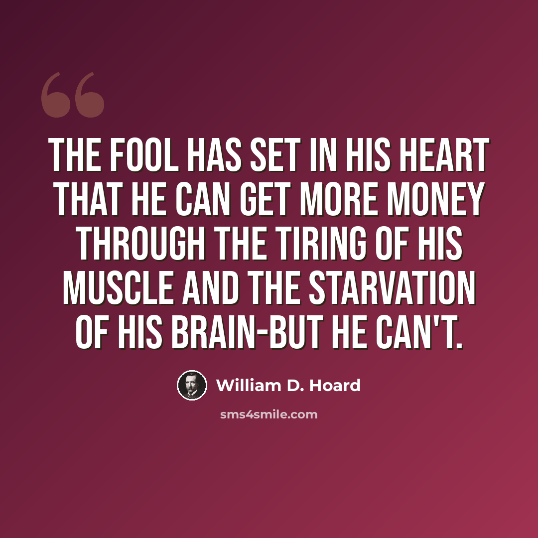 “The fool has set in his heart that he can get more money through the tiring of his muscle and the starvation of his brain-but he can't.” quote by William D. Hoard
