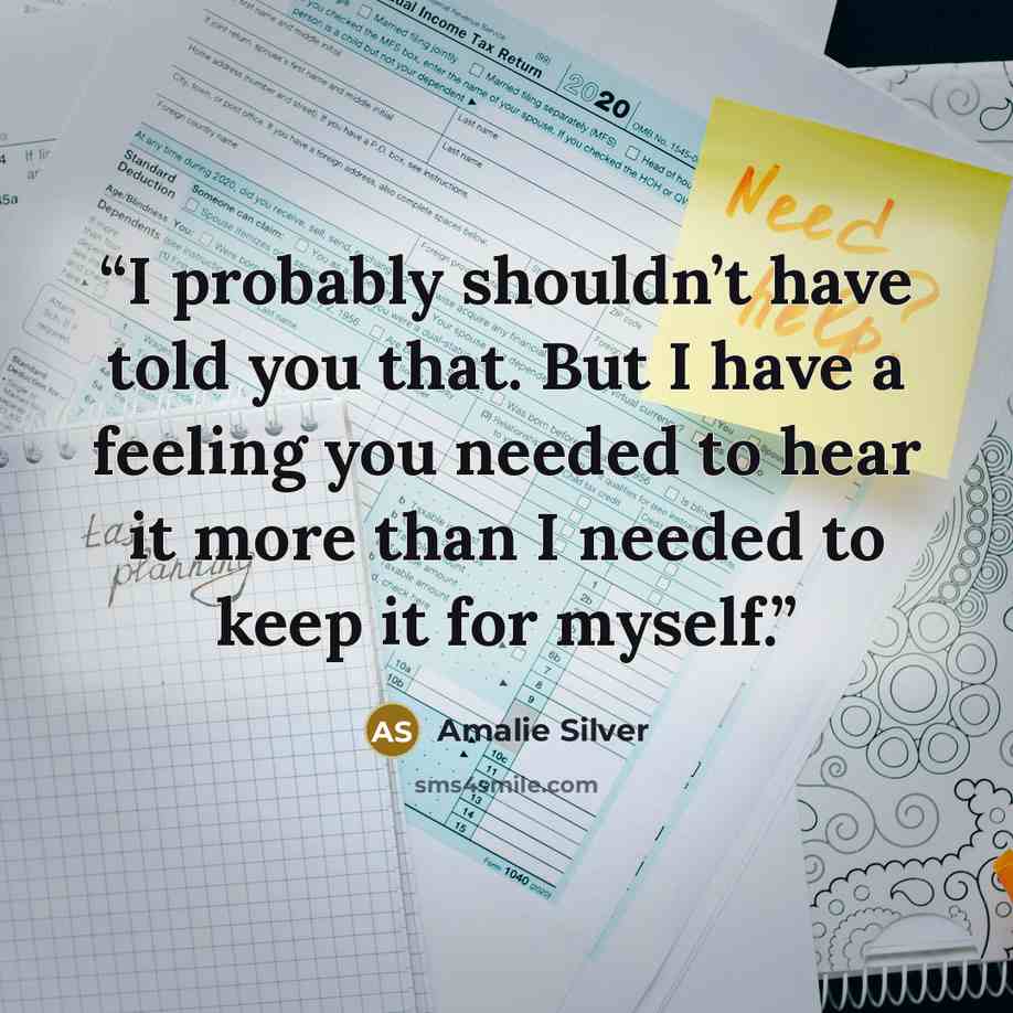 “I probably shouldn’t have told you that. But I have a feeling you needed to hear it more than I needed to keep it for myself.” quote by Amalie Silver